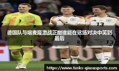 德国队与喀麦隆激战正酣谁能在这场对决中笑到最后